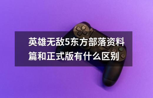 英雄无敌5东方部落资料篇和正式版有什么区别-第1张-游戏信息-龙启网