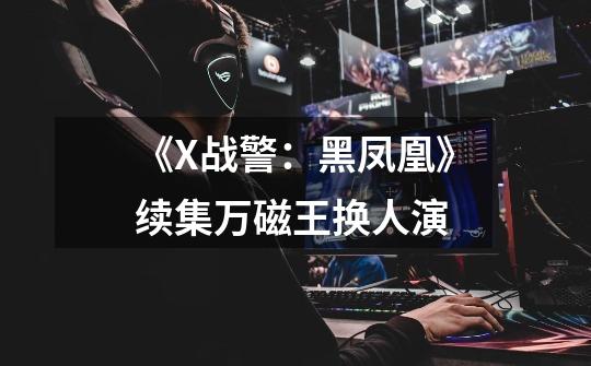 《X战警:黑凤凰》续集万磁王换人演-第1张-游戏信息-龙启网