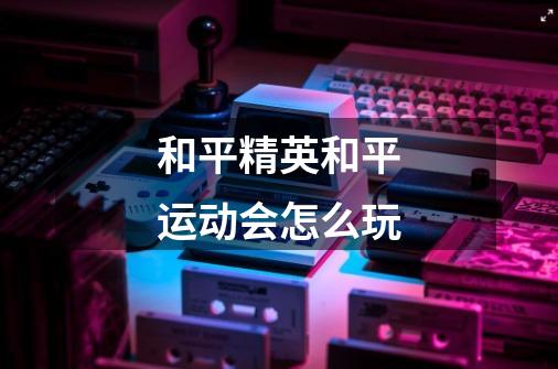 和平精英和平运动会怎么玩-第1张-游戏信息-龙启网