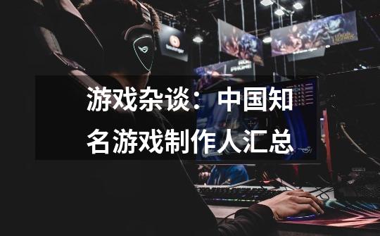 游戏杂谈:中国知名游戏制作人汇总-第1张-游戏信息-龙启网