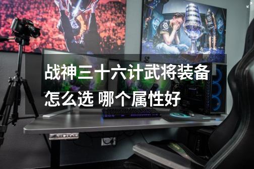 战神三十六计武将装备怎么选 哪个属性好-第1张-游戏信息-龙启网