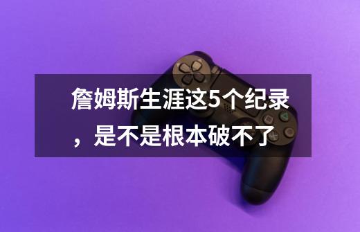 詹姆斯生涯这5个纪录,是不是根本破不了-第1张-游戏信息-龙启网
