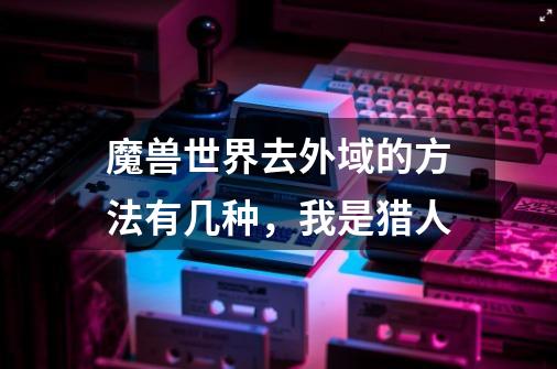 魔兽世界去外域的方法有几种，我是猎人-第1张-游戏信息-龙启网