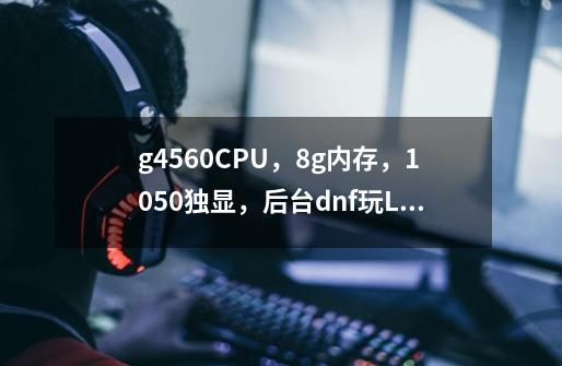 g4560CPU，8g内存，1050独显，后台dnf玩LOL会卡吗-第1张-游戏信息-龙启网