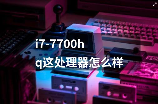 i7-7700hq这处理器怎么样-第1张-游戏信息-龙启网