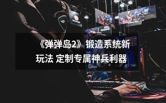 《弹弹岛2》锻造系统新玩法 定制专属神兵利器-第1张-游戏信息-龙启网
