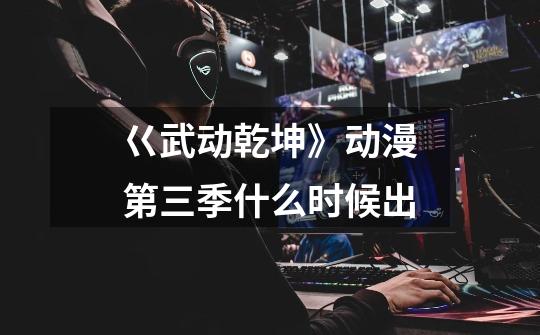 巜武动乾坤》动漫第三季什么时候出-第1张-游戏信息-龙启网