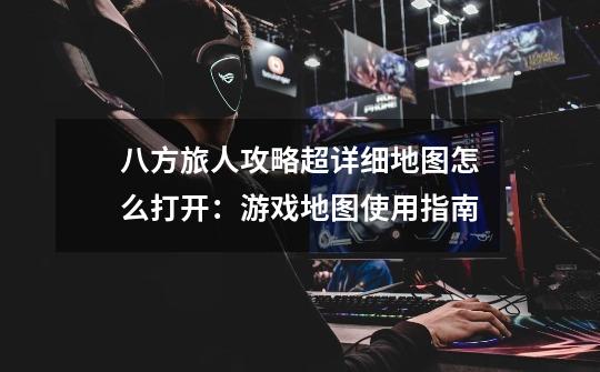 八方旅人攻略超详细地图怎么打开:游戏地图使用指南-第1张-游戏信息-龙启网
