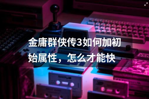 金庸群侠传3如何加初始属性,怎么才能快-第1张-游戏信息-龙启网