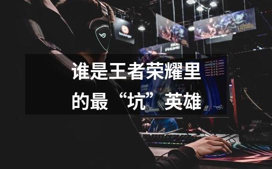 谁是王者荣耀里的最“坑”英雄-第1张-游戏信息-龙启网