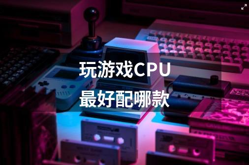 玩游戏CPU最好配哪款-第1张-游戏信息-龙启网