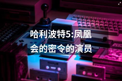 哈利波特5:凤凰会的密令的演员-第1张-游戏信息-龙启网