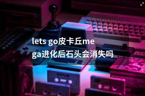 lets go皮卡丘mega进化后石头会消失吗-第1张-游戏信息-龙启网