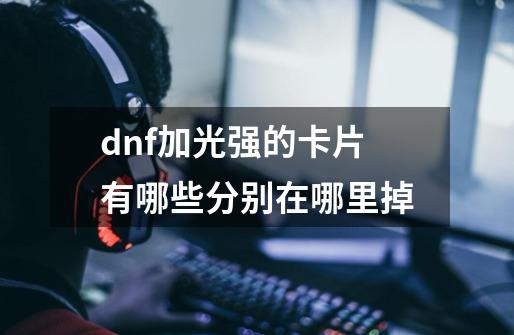 dnf加光强的卡片有哪些分别在哪里掉-第1张-游戏信息-龙启网