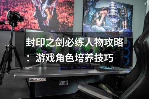 封印之剑必练人物攻略:游戏角色培养技巧-第1张-游戏信息-龙启网