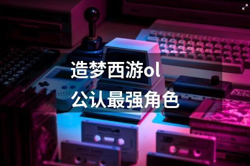 造梦西游ol公认最强角色-第1张-游戏信息-龙启网