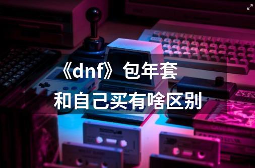 《dnf》包年套和自己买有啥区别-第1张-游戏信息-龙启网