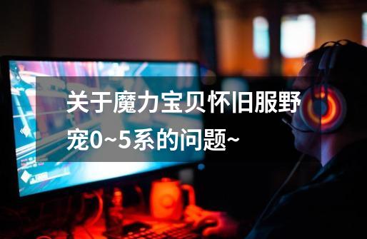 关于魔力宝贝怀旧服野宠0~5系的问题~-第1张-游戏信息-龙启网