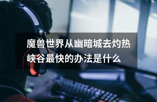 魔兽世界从幽暗城去灼热峡谷最快的办法是什么-第1张-游戏信息-龙启网