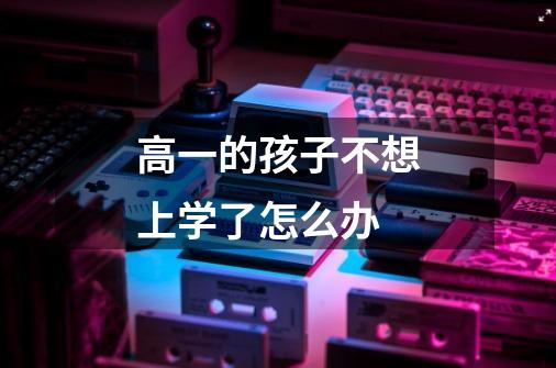 高一的孩子不想上学了怎么办-第1张-游戏信息-龙启网