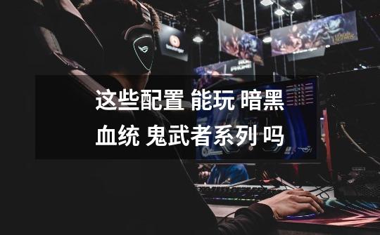 这些配置 能玩 暗黑血统 鬼武者系列 吗-第1张-游戏信息-龙启网