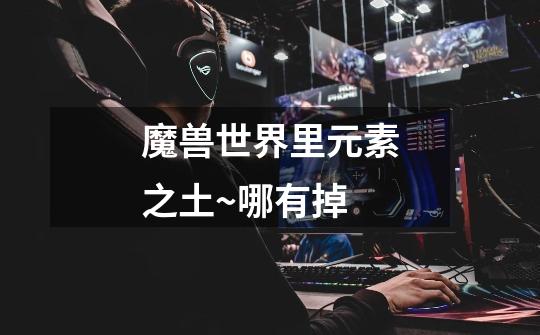魔兽世界里元素之土~哪有掉-第1张-游戏信息-龙启网