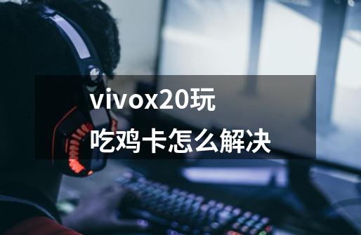 vivox20玩吃鸡卡怎么解决-第1张-游戏信息-龙启网