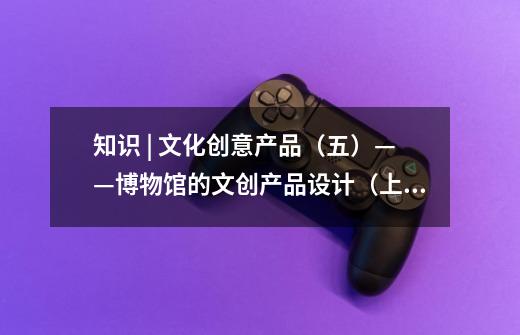 知识 | 文化创意产品(五)——博物馆的文创产品设计(上)-第1张-游戏信息-龙启网