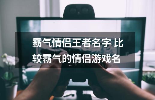霸气情侣王者名字 比较霸气的情侣游戏名-第1张-游戏信息-龙启网