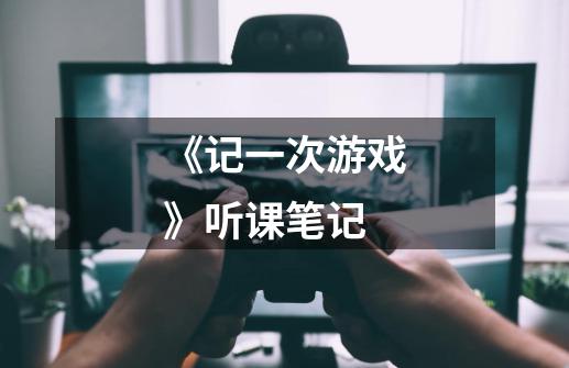 《记一次游戏》听课笔记-第1张-游戏信息-龙启网