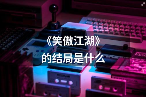 《笑傲江湖》的结局是什么-第1张-游戏信息-龙启网