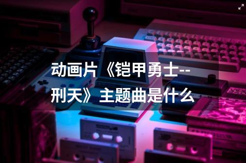 动画片《铠甲勇士--刑天》主题曲是什么-第1张-游戏信息-龙启网