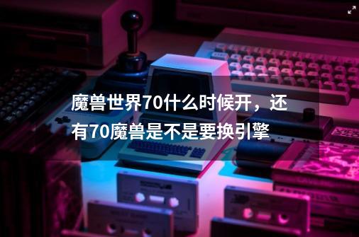 魔兽世界7.0什么时候开，还有7.0魔兽是不是要换引擎-第1张-游戏信息-龙启网