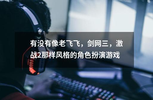 有没有像老飞飞，剑网三，激战2那样风格的角色扮演游戏-第1张-游戏信息-龙启网