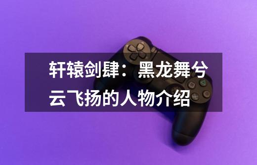 轩辕剑肆:黑龙舞兮云飞扬的人物介绍-第1张-游戏信息-龙启网