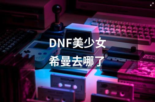 DNF美少女希曼去哪了-第1张-游戏信息-龙启网
