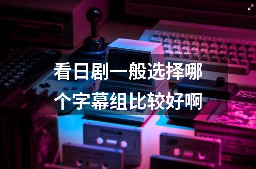 看日剧一般选择哪个字幕组比较好啊-第1张-游戏信息-龙启网