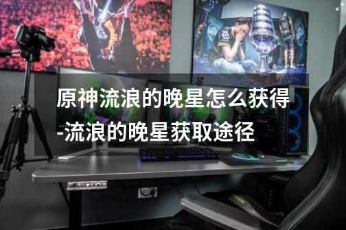 原神流浪的晚星怎么获得-流浪的晚星获取途径-第1张-游戏信息-龙启网