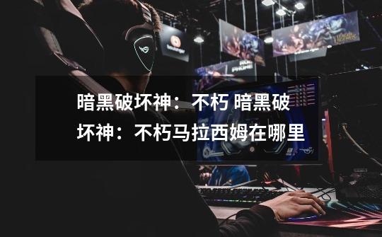 暗黑破坏神:不朽 暗黑破坏神:不朽马拉西姆在哪里-第1张-游戏信息-龙启网