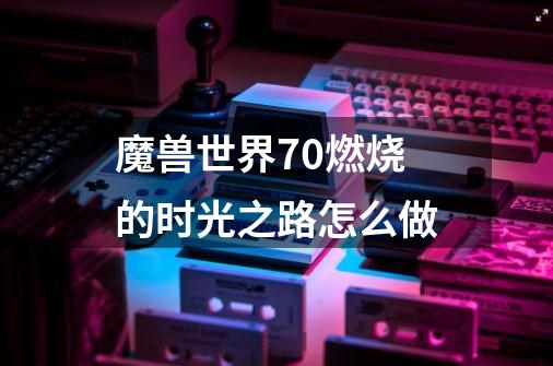 魔兽世界7.0燃烧的时光之路怎么做-第1张-游戏信息-龙启网