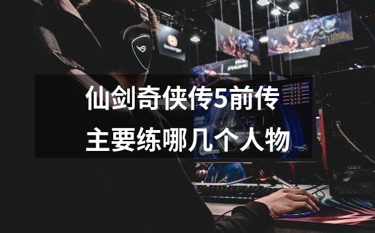 仙剑奇侠传5前传主要练哪几个人物-第1张-游戏信息-龙启网