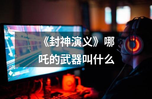 《封神演义》哪吒的武器叫什么-第1张-游戏信息-龙启网