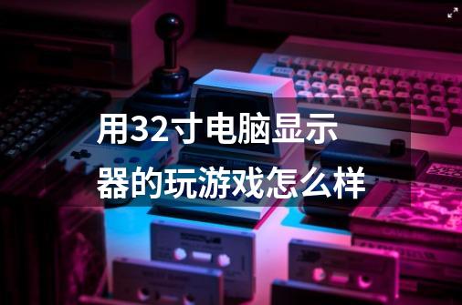 用32寸电脑显示器的.玩游戏怎么样-第1张-游戏信息-龙启网