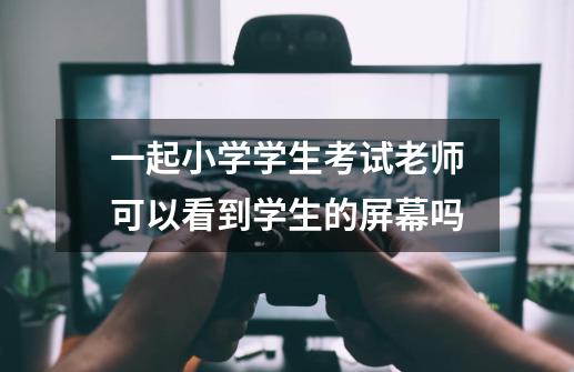 一起小学学生考试老师可以看到学生的屏幕吗-第1张-游戏信息-龙启网