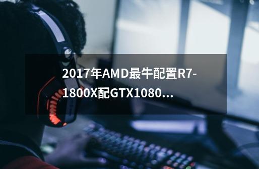 2017年AMD最牛配置R7-1800X配GTX1080Ti多少钱-第1张-游戏信息-龙启网