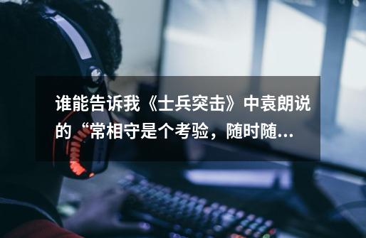谁能告诉我《士兵突击》中袁朗说的“常相守是个考验,随时随地,一生”这句话在第几集的多少分钟-第1张-游戏信息-龙启网