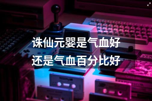 诛仙元婴是气血好还是气血百分比好-第1张-游戏信息-龙启网