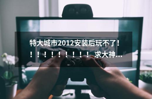 特大城市2012安装后玩不了！！！！！！！！！！ 求大神解答啊-第1张-游戏信息-龙启网