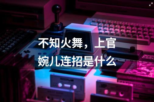 不知火舞,上官婉儿连招是什么-第1张-游戏信息-龙启网