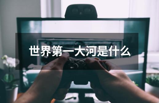 世界第一大河是什么-第1张-游戏信息-龙启网